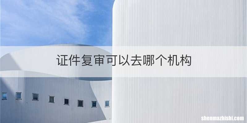 证件复审可以去哪个机构