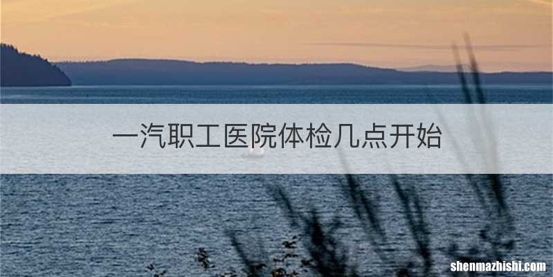 一汽职工医院体检几点开始