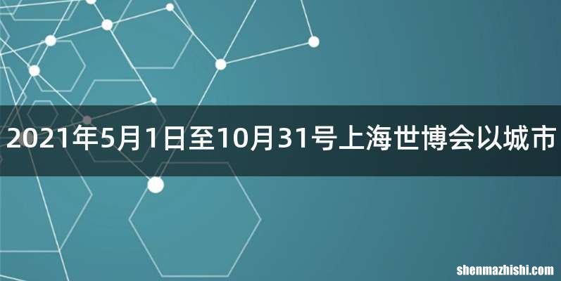 2021年5月1日至10月31号上海世博会以城市
