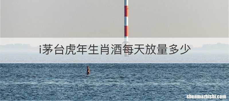 i茅台虎年生肖酒每天放量多少
