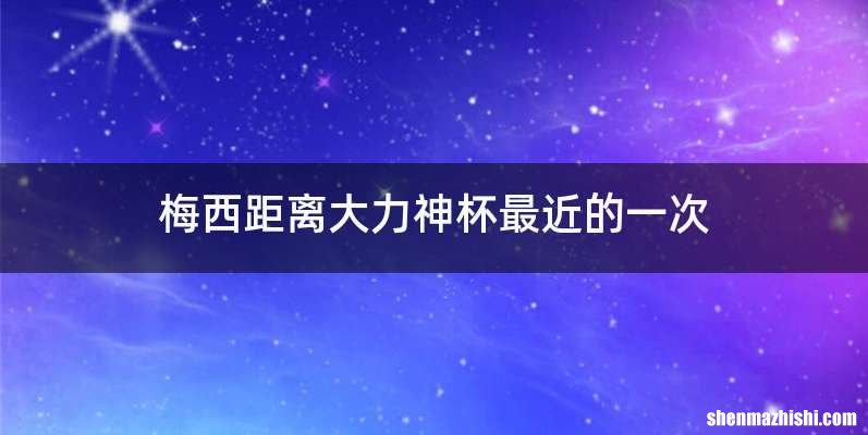 梅西距离大力神杯最近的一次