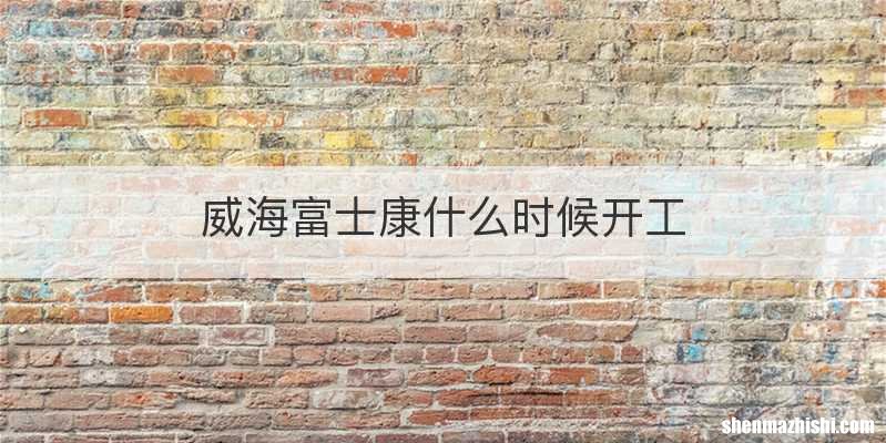 威海富士康什么时候开工