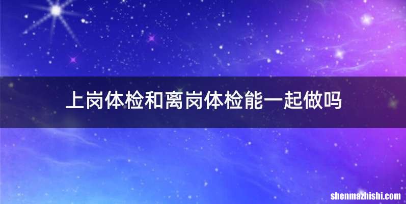 上岗体检和离岗体检能一起做吗
