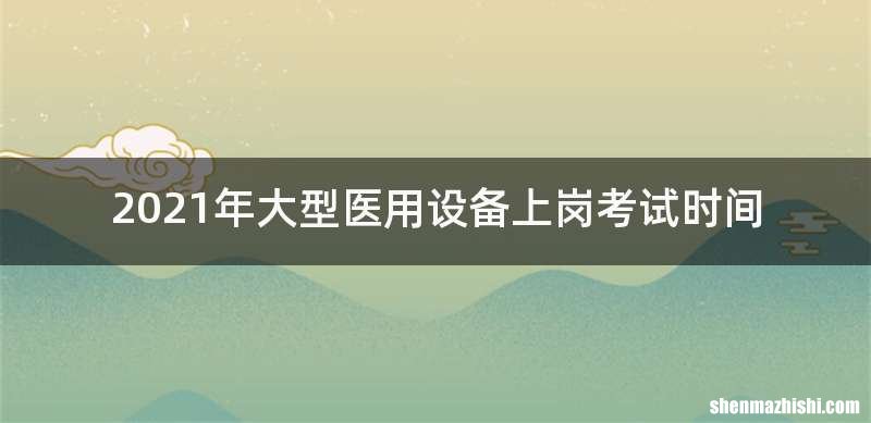 2021年大型医用设备上岗考试时间