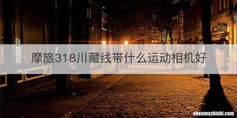 摩旅318川藏线带什么运动相机好