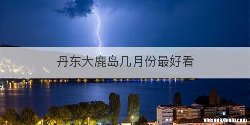丹东大鹿岛几月份最好看