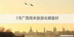 7月广西周末旅游去哪里好