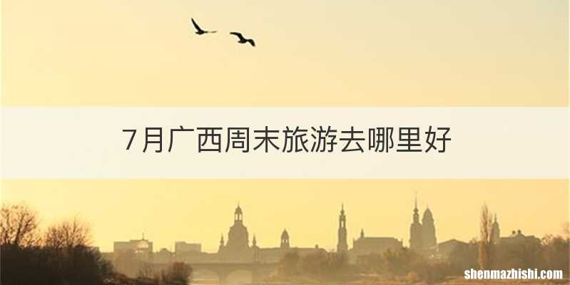 7月广西周末旅游去哪里好