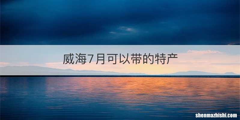 威海7月可以带的特产