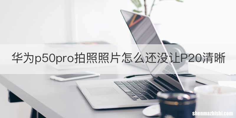 华为p50pro拍照照片怎么还没让P20清晰