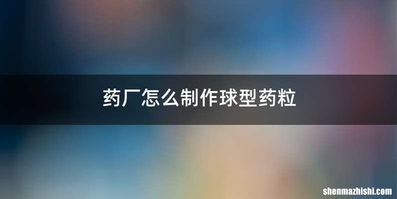 药厂怎么制作球型药粒