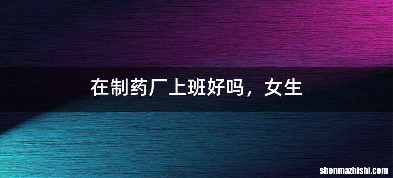 在制药厂上班好吗，女生