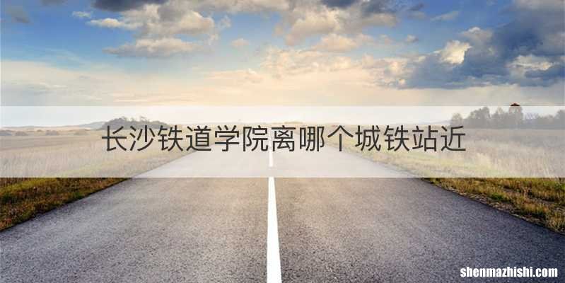 长沙铁道学院离哪个城铁站近