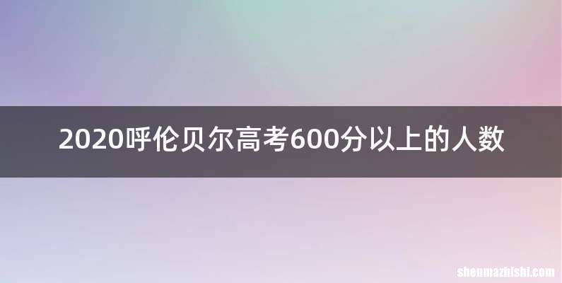 2020呼伦贝尔高考600分以上的人数