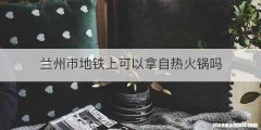 兰州市地铁上可以拿自热火锅吗
