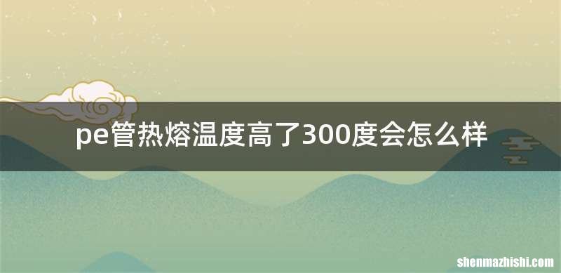 pe管热熔温度高了300度会怎么样