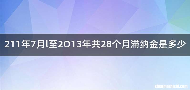 211年7月l至2O13年共28个月滞纳金是多少
