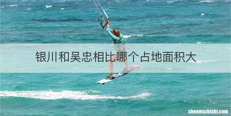 银川和吴忠相比哪个占地面积大