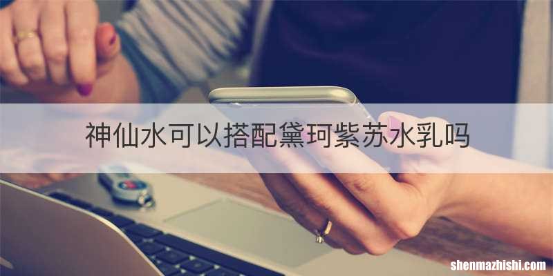 神仙水可以搭配黛珂紫苏水乳吗