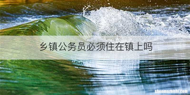乡镇公务员必须住在镇上吗