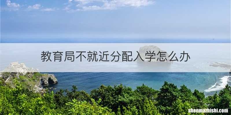 教育局不就近分配入学怎么办