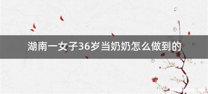 湖南一女子36岁当奶奶怎么做到的