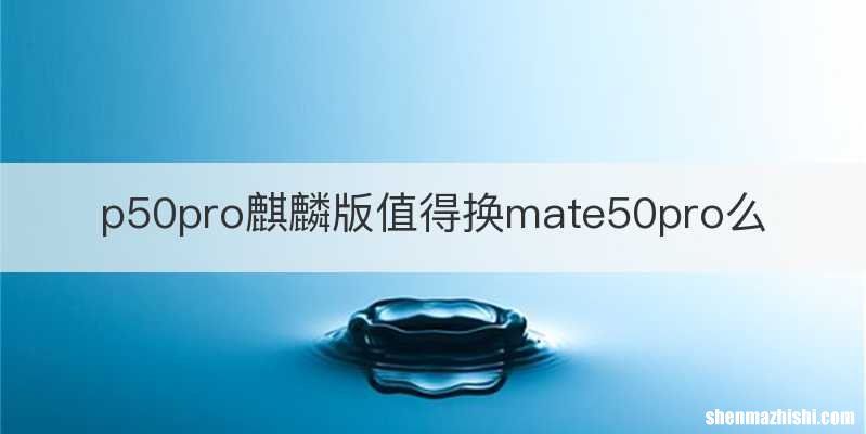 p50pro麒麟版值得换mate50pro么