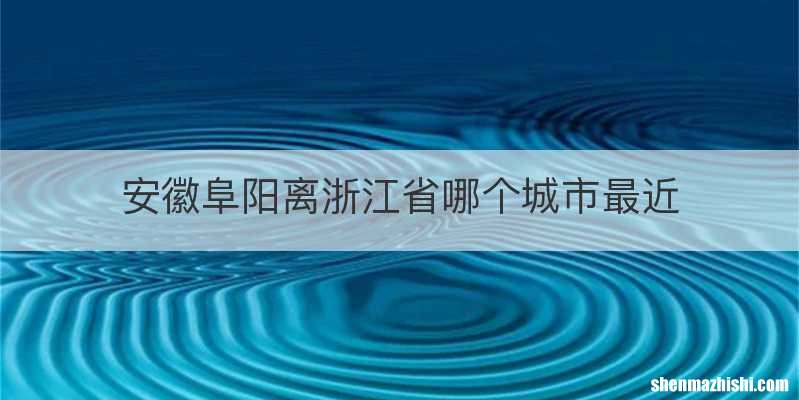 安徽阜阳离浙江省哪个城市最近